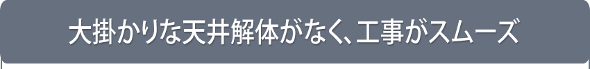 大掛かりな天井解体がなく、工事がスムーズ